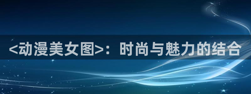 age专注动漫的门户网站：<动漫美女图>：时尚与魅力的结合
